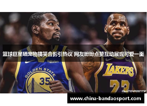 篮球巨星晒宠物搞笑合影引热议 网友纷纷点赞互动展现可爱一面