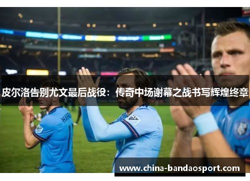 皮尔洛告别尤文最后战役：传奇中场谢幕之战书写辉煌终章