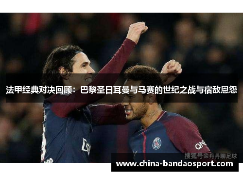 法甲经典对决回顾：巴黎圣日耳曼与马赛的世纪之战与宿敌恩怨