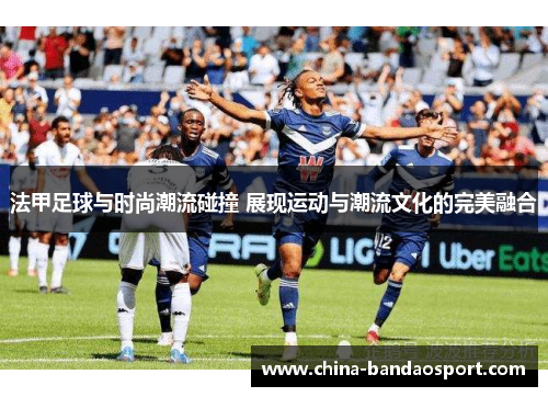 法甲足球与时尚潮流碰撞 展现运动与潮流文化的完美融合