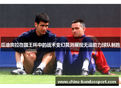 瓜迪奥拉在国王杯中的战术变幻莫测展现无遗助力球队制胜