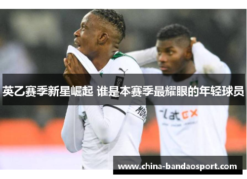 英乙赛季新星崛起 谁是本赛季最耀眼的年轻球员