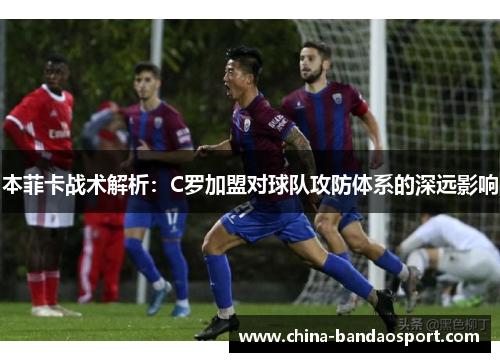 本菲卡战术解析：C罗加盟对球队攻防体系的深远影响