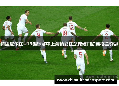 特里皮尔在U19锦标赛中上演精彩任意球破门助英格兰夺冠