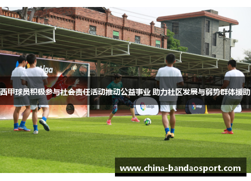 西甲球员积极参与社会责任活动推动公益事业 助力社区发展与弱势群体援助