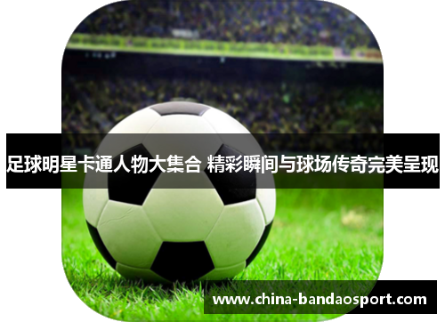 足球明星卡通人物大集合 精彩瞬间与球场传奇完美呈现