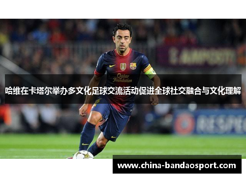 哈维在卡塔尔举办多文化足球交流活动促进全球社交融合与文化理解