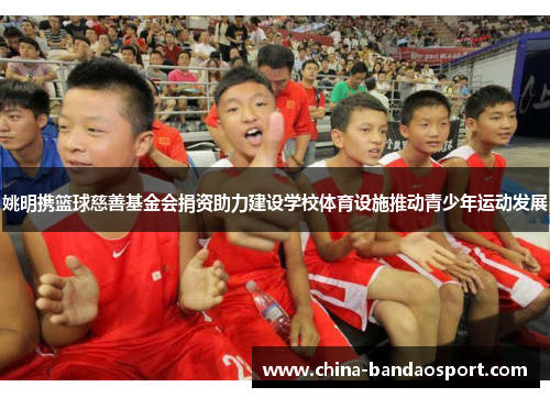 姚明携篮球慈善基金会捐资助力建设学校体育设施推动青少年运动发展