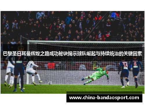 巴黎圣日耳曼辉煌之路成功秘诀揭示球队崛起与持续统治的关键因素