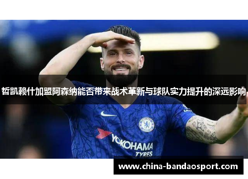 哲凯赖什加盟阿森纳能否带来战术革新与球队实力提升的深远影响