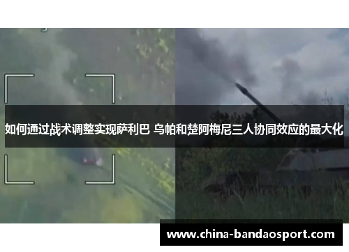 如何通过战术调整实现萨利巴 乌帕和楚阿梅尼三人协同效应的最大化