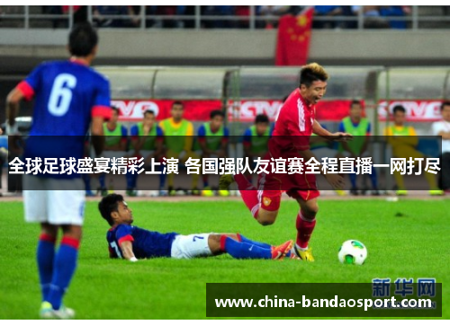 全球足球盛宴精彩上演 各国强队友谊赛全程直播一网打尽