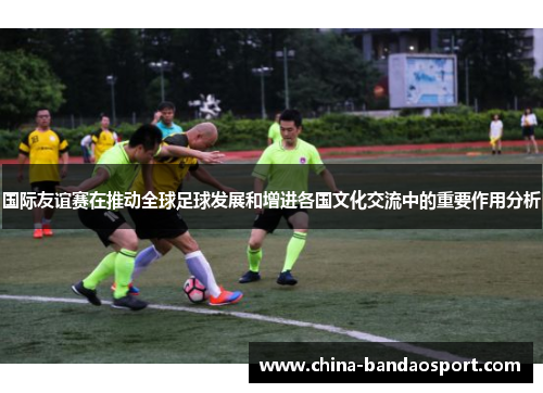 国际友谊赛在推动全球足球发展和增进各国文化交流中的重要作用分析