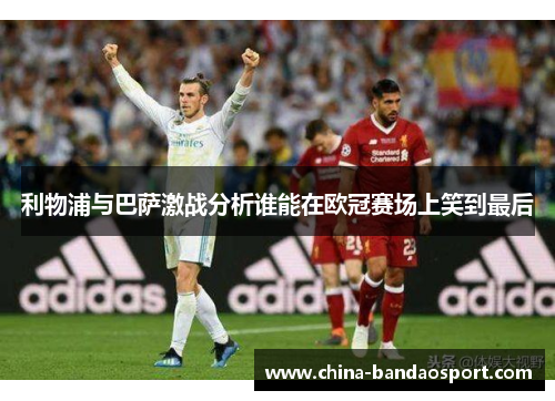 利物浦与巴萨激战分析谁能在欧冠赛场上笑到最后