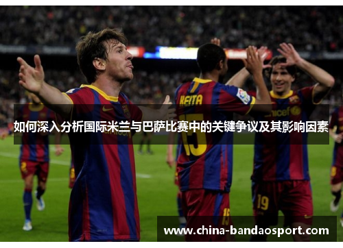 如何深入分析国际米兰与巴萨比赛中的关键争议及其影响因素