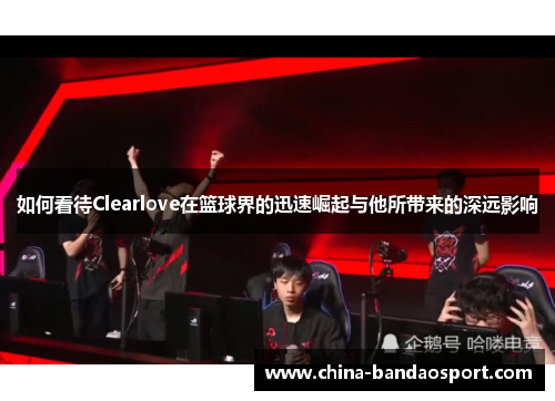 如何看待Clearlove在篮球界的迅速崛起与他所带来的深远影响