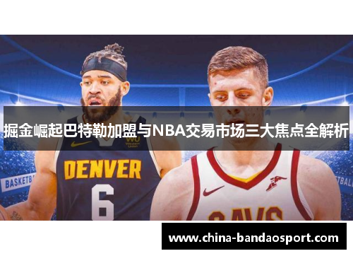掘金崛起巴特勒加盟与NBA交易市场三大焦点全解析