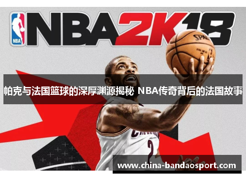 帕克与法国篮球的深厚渊源揭秘 NBA传奇背后的法国故事