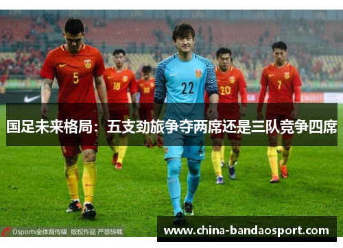 国足未来格局：五支劲旅争夺两席还是三队竞争四席