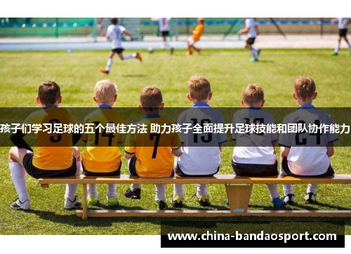 孩子们学习足球的五个最佳方法 助力孩子全面提升足球技能和团队协作能力