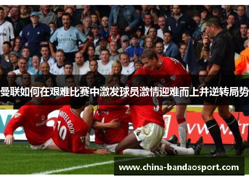 曼联如何在艰难比赛中激发球员激情迎难而上并逆转局势