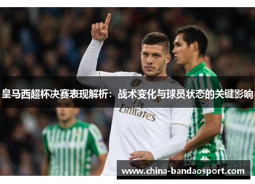 皇马西超杯决赛表现解析：战术变化与球员状态的关键影响