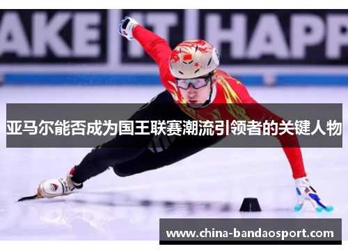 亚马尔能否成为国王联赛潮流引领者的关键人物