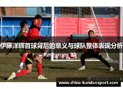 伊藤洋辉首球背后的意义与球队整体表现分析