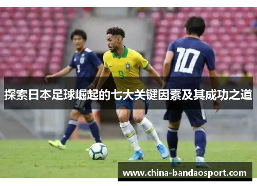 探索日本足球崛起的七大关键因素及其成功之道
