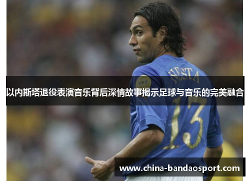 以内斯塔退役表演音乐背后深情故事揭示足球与音乐的完美融合