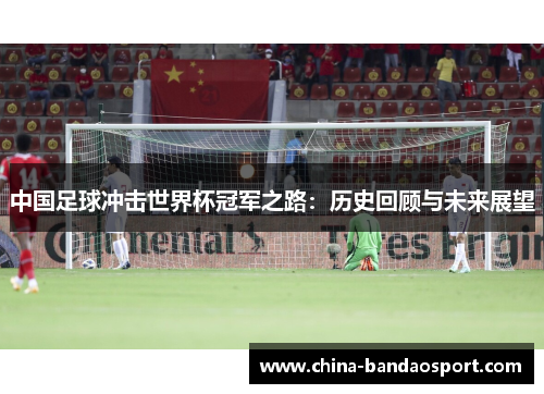 中国足球冲击世界杯冠军之路：历史回顾与未来展望