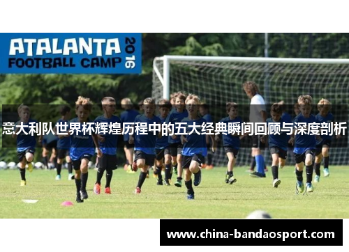 意大利队世界杯辉煌历程中的五大经典瞬间回顾与深度剖析