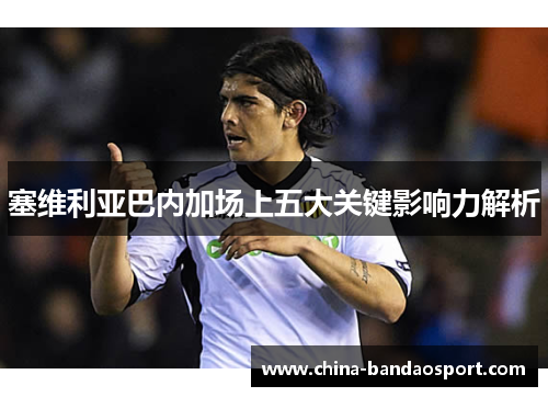 塞维利亚巴内加场上五大关键影响力解析