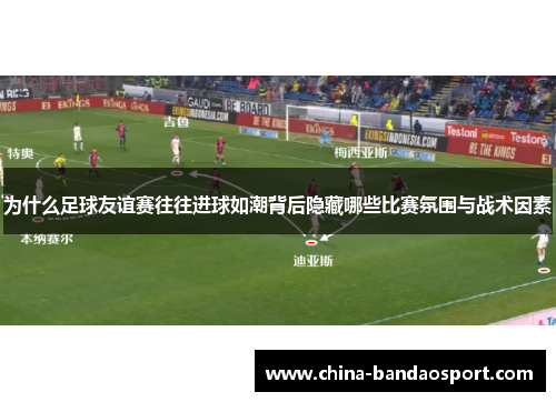 为什么足球友谊赛往往进球如潮背后隐藏哪些比赛氛围与战术因素