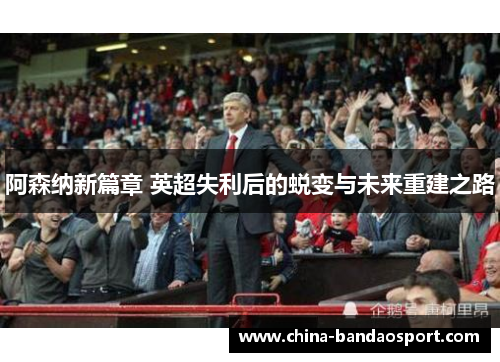 阿森纳新篇章 英超失利后的蜕变与未来重建之路