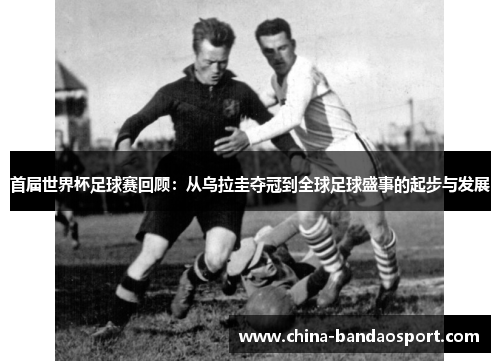 首届世界杯足球赛回顾：从乌拉圭夺冠到全球足球盛事的起步与发展