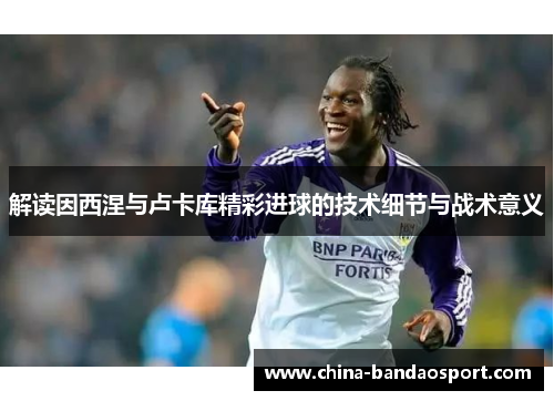 解读因西涅与卢卡库精彩进球的技术细节与战术意义