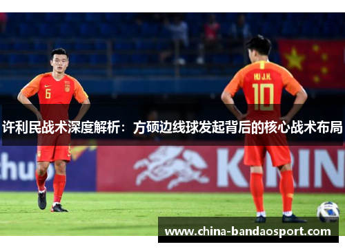 许利民战术深度解析:方硕边线球发起背后的核心战术布局 许利民战术深度解析:方硕边线球发起背后的核心战术布局