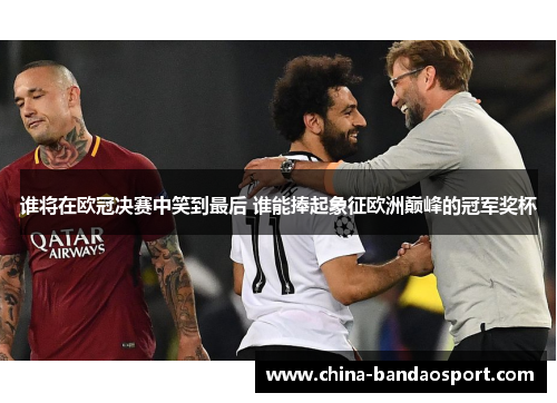 谁将在欧冠决赛中笑到最后 谁能捧起象征欧洲巅峰的冠军奖杯 谁将在欧冠决赛中笑到最后 谁能捧起象征欧洲巅峰的冠军奖杯