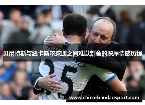 贝尼特斯与纽卡斯尔球迷之间难以割舍的深厚情感历程 贝尼特斯与纽卡斯尔球迷之间难以割舍的深厚情感历程