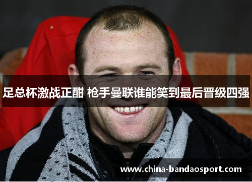 足总杯激战正酣 枪手曼联谁能笑到最后晋级四强 足总杯激战正酣 枪手曼联谁能笑到最后晋级四强