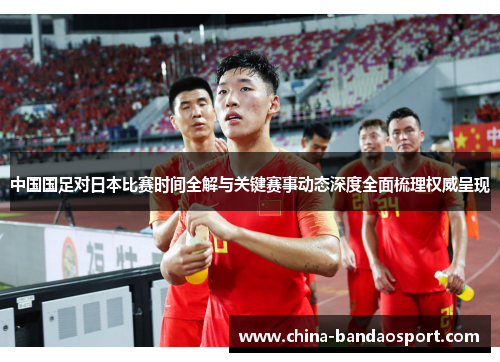 中国国足对日本比赛时间全解与关键赛事动态深度全面梳理权威呈现 中国国足对日本比赛时间全解与关键赛事动态深度全面梳理权威呈现