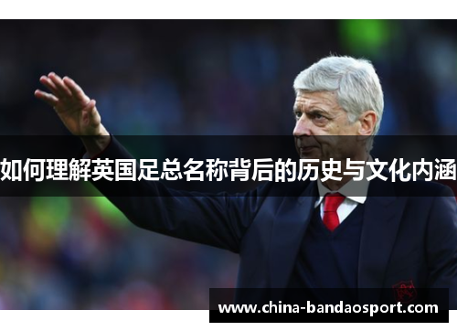 如何理解英国足总名称背后的历史与文化内涵 如何理解英国足总名称背后的历史与文化内涵