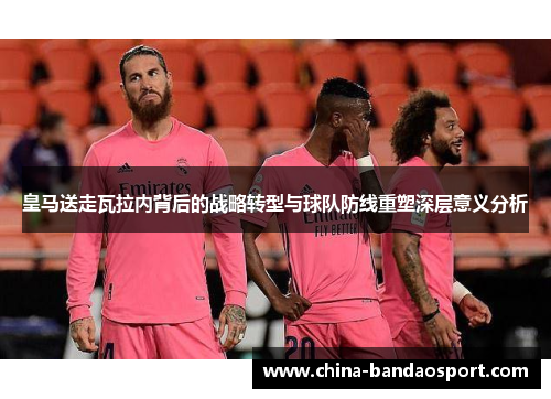 皇马送走瓦拉内背后的战略转型与球队防线重塑深层意义分析 皇马送走瓦拉内背后的战略转型与球队防线重塑深层意义分析