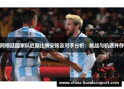 阿根廷国家队近期比赛安排及对手分析:挑战与机遇并存 阿根廷国家队近期比赛安排及对手分析:挑战与机遇并存
