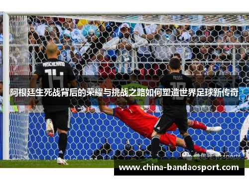 阿根廷生死战背后的荣耀与挑战之路如何塑造世界足球新传奇 阿根廷生死战背后的荣耀与挑战之路如何塑造世界足球新传奇