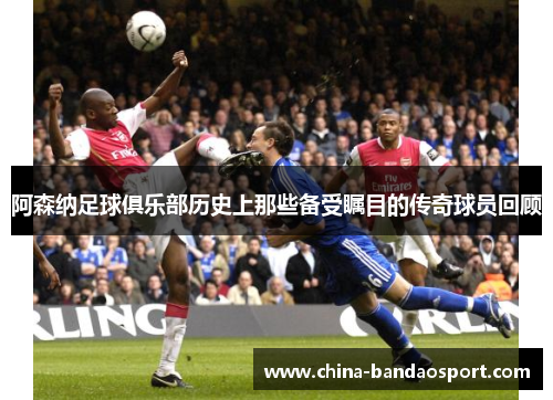 阿森纳足球俱乐部历史上那些备受瞩目的传奇球员回顾 阿森纳足球俱乐部历史上那些备受瞩目的传奇球员回顾