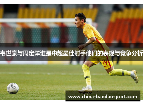 韦世豪与周定洋谁是中超最佳射手他们的表现与竞争分析 韦世豪与周定洋谁是中超最佳射手他们的表现与竞争分析
