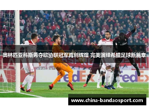 奥林匹亚科斯勇夺欧协联冠军再创辉煌 完美演绎希腊足球新篇章 奥林匹亚科斯勇夺欧协联冠军再创辉煌 完美演绎希腊足球新篇章