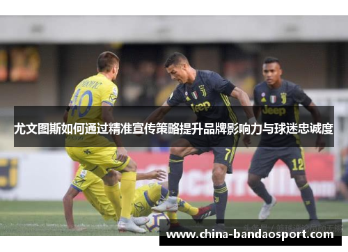 尤文图斯如何通过精准宣传策略提升品牌影响力与球迷忠诚度